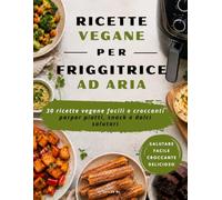 Ricettario Vegano per Friggitrice ad Aria: 30 ricette vegane facili e salutari per piatti, snack e dolci croccanti