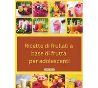 Ricette di frullati a base di frutta per adolescenti: Un libro a colori, aggiornato e con immagini, contenente ricette facili e veloci da preparare in 5 minuti, anche quando si è in giro.