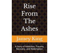 Rise From The Ashes: A Story of Addiction, Trauma, Recovery, and Redemption