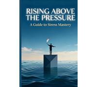Rising Above the Pressure: A Guide to Stress Mastery: Practical Strategies for Turning Chaos into Clarity, Calm, and Resilience