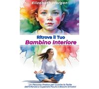RITROVA IL TUO BAMBINO INTERIORE: Un Percorso Pratico per Guarire le Ferite dell'Infanzia, Superare Paure e Blocchi Emotivi e Costruire Relazioni Autentiche