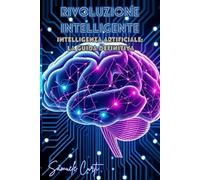 Rivoluzione Intelligente: Dalla teoria alla pratica: una guida accessibile per scoprire il funzionamento e le applicazioni dell’Intelligenza Artificiale