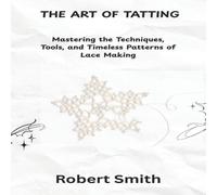 Robert Smith THE ART OF TATTING: Mastering the Techniques, Tools, & Timeless Robert Smith Multicolor