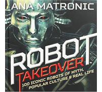Robot Takeover: 100 Iconic Robots of Myth, Popular Culture & Real Life