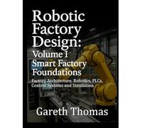 Robotic Factory Design: Volume I Smart Factory Foundations: Factory Architecture, Robotics, PLCs, Control Systems and Simulation (Factory Intelligence: The Smart Manufacturing Systems Series)