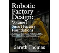 Robotic Factory Design: Volume I Smart Factory Foundations: Factory Architecture, Robotics, PLCs, Control Systems and Simulation (Factory Intelligence: The Smart Manufacturing Systems Series)