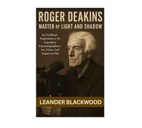 Roger Deakins: Master of Light and Shadow - An Unofficial Exploration of the Legendary Cinematographer's Art, Vision, and Impact on Film