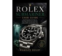 Rolex Submariner User Guide: From Buying Your First Piece to Building a World-Class Collection: Expert Insights on Ownership, Care, Authentication, and Value Preservation