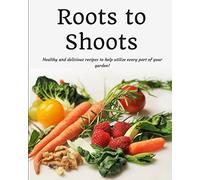 Roots to Shoots: Healthy and Delicious Recipes to Help Utilize Every Part of your Garden!