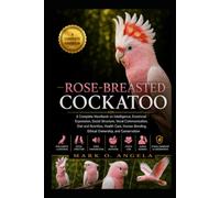 ROSE-BREASTED COCKATOO: A Complete Handbook on Intelligence, Emotional Expression, Social Structure, Vocal Communication, Diet and Nutrition, Health ... Bonding, Ethical Ownership, and Conservation