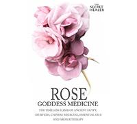 Rose - Goddess Medicine: The Timeless Elixir of Ancient Egypt, Ayurveda, Chinese Medicine, Essential Oils and Modern Medicine: Volume 4 (The Secret Healer Oils Manuals)