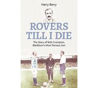 Rovers Till I Die : The Story of Bob Crompton, Blackburn's Most Famous Son