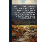 Royal Letters, Charters, and Tracts, Relating to the Colonization of New Scotland, and the Institution of the Order of Knight Baronets of Nova Scotia, 1621-1638