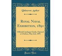 Royal Naval Exhibition, 1891: Official Catalogue Guide, Opened at Chelsea, May 2nd, 1891 (Classic Reprint)