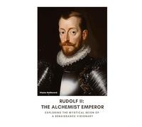 Rudolf II: The Alchemist Emperor: Exploring the Mystical Reign of a Renaissance Visionary