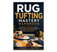 Rug Tufting Mastery Handbook: Complete Beginner-to-Advanced Guide to Tufting Guns, Creative Design, Step-by-Step Projects, Professional Finishing, Troubleshooting, and Handmade Business