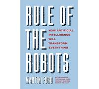 Rule of the Robots: How Artificial Intelligence Will Transform Everything