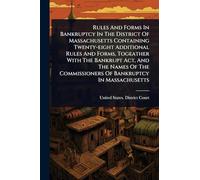 Rules And Forms In Bankruptcy In The District Of Massachusetts Containing Twenty-eight Additional Rules And Forms, Togeather With The Bankrupt Act, ... Commissioners Of Bankruptcy In Massachusetts