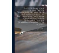 Rules for Drawing the Several Parts of Architecture, in a More Exact and Easy Manner Than Has Been Heretofore Practised, by Which All Fractions, in ... Members and Their Parts, Are Avoided