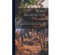 Rural Architecture: A Series of Designs, for Ornamental Cottages and Villas, Exemplified in Plans, Elevations, Sections, and Details, With Descriptions