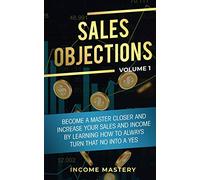Sales Objections: Become a Master Closer and Increase Your Sales and Income by Learning How to Always Turn That No into a Yes Volume 1
