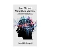Sam Altman: Mind Over Machine: The Visionary Behind OpenAI and the Race to Define the Future