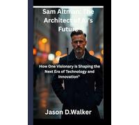 Sam Altman: The Architect of AI’s Future: How One Visionary is Shaping the Next Era of Technology and Innovation"