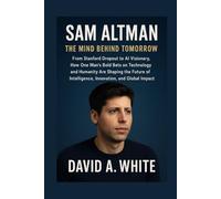 Sam Altman: The Mind Behind Tomorrow: From Stanford Dropout to AI Visionary, How One Man’s Bold Bets on Technology and Humanity Are Shaping the Future of Intelligence, Innovation, and Global Impact