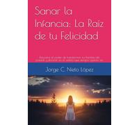 Sanar la Infancia: La Raíz de tu Felicidad: Descubre el poder de transformar tus heridas del pasado y florecer en el adulto que siempre quisiste ser.