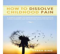 Sarah King How to Dissolve Childhood Pain: A Simple Guide to Understanding Sarah King Multicolor