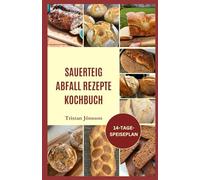 SAUERTEIG ABFALL REZEPTE KOCHBUCH: Leicht verständliche Backtechniken, um Ihren Starter zu züchten, mit Zuversicht zu backen und frisches, selbstgebackenes Brot zu genießen
