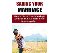 Saving Your Marriage: How To Save Your Marriage And Fall In Love With Your Spouse Again