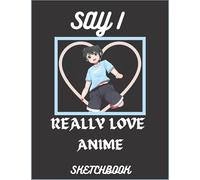 SAY I REALLY LOVE ANIME SKETCHBOOK: 100 BLANK PAGE SIZE 8X11 Sketch Pad for Drawing - Best Gift Idea for Teen Boys and Girls or Adults Paperback - ... - Anime Art Supplies - Otaku & Artist Gift