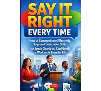 Say It Right Every Time: How to Communicate Effectively, Improve Conversation Skills, and Speak Clearly and Confidently at Work and in Everyday Life