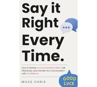 Say It Right Every Time: How to Master Communication Skills, Talk Effectively, and Handle Any Conversation with Confidence