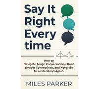 Say It Right Every time: How to Navigate Tough Conversations, Build Deeper Connections, and Never Be Misunderstood Again.
