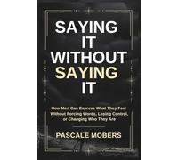 Say It Without Saying It: How Men Can Express What They Feel Without Forcing Words, Losing Control, or Changing Who They Are