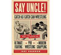 Say Uncle! : Catch-As-Catch-Can and the Roots of Ultimaet Fighting, Pro-Wrestling, and Modern Grappling