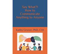 Say What?! How to Communicate Anything to Anyone
