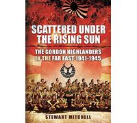 Scattered Under the Rising Sun : The Gordon Highlanders in the Far East 1941 - 1945