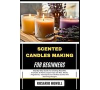 SCENTED CANDLES MAKING FOR BEGINNERS: Step-By-Step Guide To Creating Beautiful, Aromatic At Home, Expert Tips On Wax, Wicks, Fragrances, Techniques For Perfect Scents And Stunning Designs