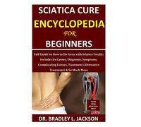 Sciatica Cure Encyclopedia for Beginners: Full Guide on How to Do Away with Sciatica Totally; Includes Its Causes, Diagnosis, Symptoms, Complicating Factors, Treatment (Alternative Treatment)& So Much
