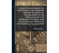 Science Of Arithmetic. In Three Parts. Part I. Primary Arithmetic, Being An Explanation Of The Decimal System Of Expressing Numbers, And The Elementary Processes Of Numerical Calculation