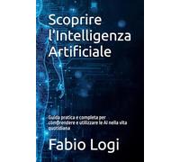Scoprire l’Intelligenza Artificiale: Guida pratica e completa per comprendere e utilizzare le AI nella vita quotidiana