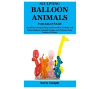 SCULPTING BALLOON ANIMALS FOR BEGINNERS: The Picture Step By Step Guide On How to Make and Create Balloon Animals Designs and Patterns from Scratch At Home