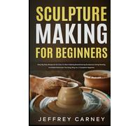 Sculpture Making for Beginners: Step by Step Blueprint on How to Start Making Breathtaking Sculptures Using Readily Available Materials the Easy Way as a Complete Beginner