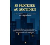 SE PROTEGER AU QUOTIDIEN: Conseils, réflexes et expériences d'un professionnel pour protéger vos proches, vos biens et votre sérénité au quotidien