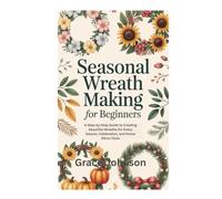 SEASONAL WREATH MAKING FOR BEGINNERS: A Step-by-Step Guide to Creating Beautiful Wreaths for Every Season, Celebration, and Home Décor Style