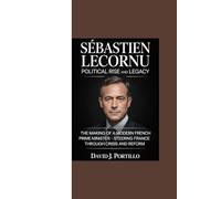 SÉBASTIEN LECORNU POLITICAL RISE AND LEGACY: “The Making of a Modern French Prime Minister - Steering France Through Crisis and Reform”