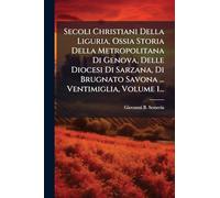 Secoli Christiani Della Liguria, Ossia Storia Della Metropolitana Di Genova, Delle Diocesi Di Sarzana, Di Brugnato Savona ... Ventimiglia, Volume 1...